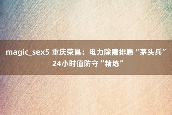 magic_sex5 重庆荣昌：电力除障排患“茅头兵”  24小时值防守“精练”