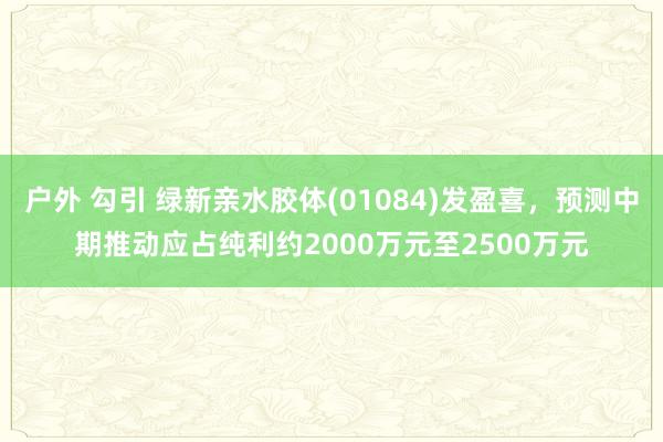 户外 勾引 绿新亲水胶体(01084)发盈喜，预测中期推动应占纯利约2000万元至2500万元