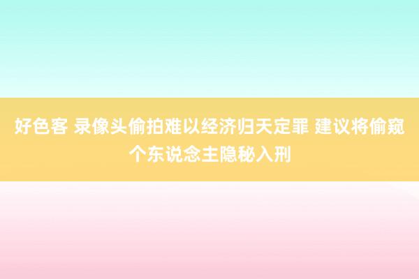 好色客 录像头偷拍难以经济归天定罪 建议将偷窥个东说念主隐秘入刑