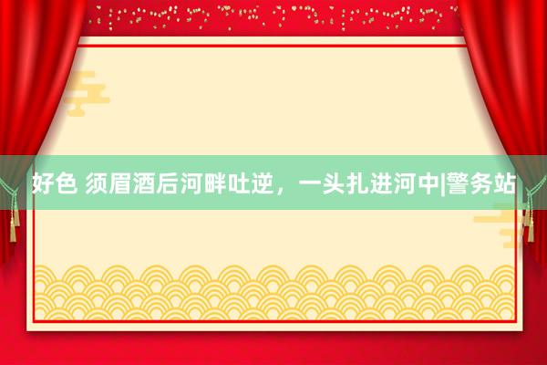 好色 须眉酒后河畔吐逆，一头扎进河中|警务站