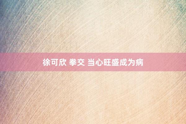 徐可欣 拳交 当心旺盛成为病