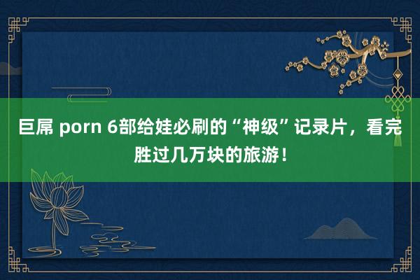 巨屌 porn 6部给娃必刷的“神级”记录片，看完胜过几万块的旅游！