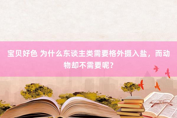 宝贝好色 为什么东谈主类需要格外摄入盐，而动物却不需要呢？