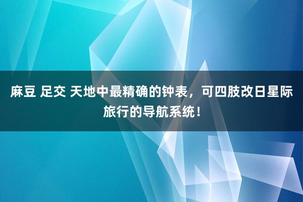 麻豆 足交 天地中最精确的钟表，可四肢改日星际旅行的导航系统！
