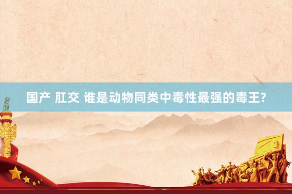 国产 肛交 谁是动物同类中毒性最强的毒王?