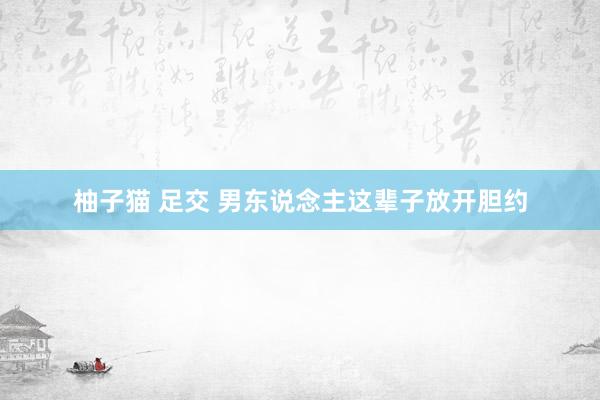 柚子猫 足交 男东说念主这辈子放开胆约
