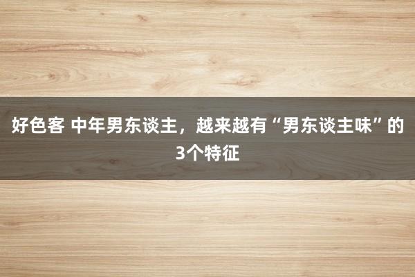 好色客 中年男东谈主，越来越有“男东谈主味”的3个特征