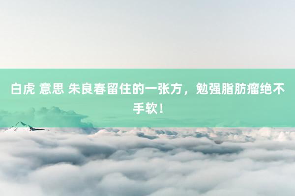 白虎 意思 朱良春留住的一张方，勉强脂肪瘤绝不手软！