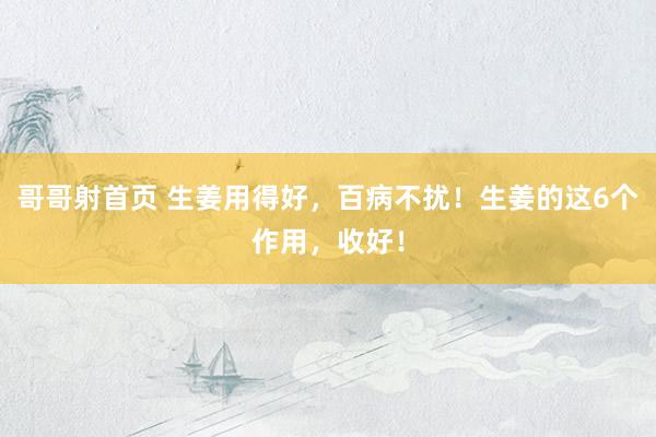 哥哥射首页 生姜用得好，百病不扰！生姜的这6个作用，收好！