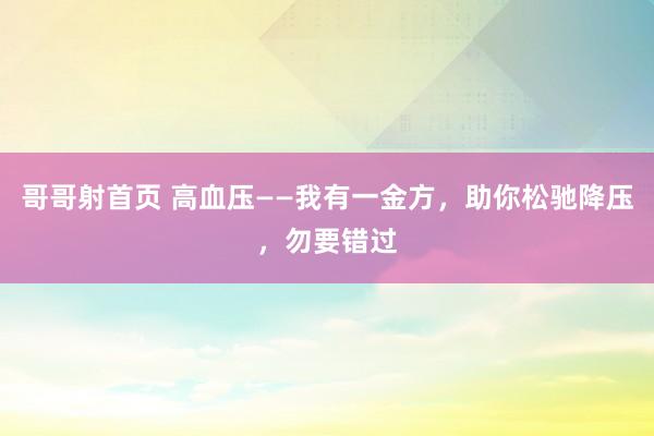 哥哥射首页 高血压——我有一金方，助你松驰降压，勿要错过