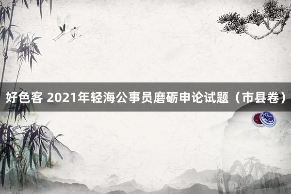 好色客 2021年轻海公事员磨砺申论试题（市县卷）