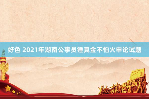 好色 2021年湖南公事员锤真金不怕火申论试题
