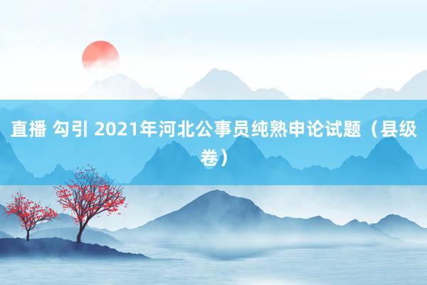 直播 勾引 2021年河北公事员纯熟申论试题（县级卷）