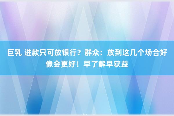 巨乳 进款只可放银行？群众：放到这几个场合好像会更好！早了解早获益