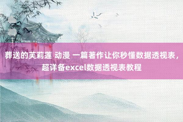 葬送的芙莉莲 动漫 一篇著作让你秒懂数据透视表，超详备excel数据透视表教程