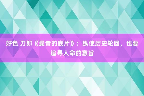 好色 刀郎《曩昔的底片》：纵使历史轮回，也要追寻人命的意旨