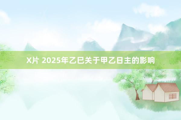 X片 2025年乙巳关于甲乙日主的影响