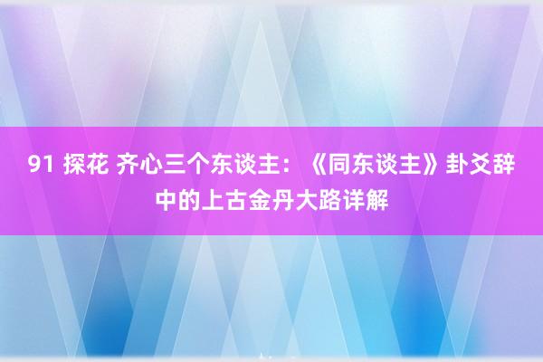 91 探花 齐心三个东谈主：《同东谈主》卦爻辞中的上古金丹大路详解