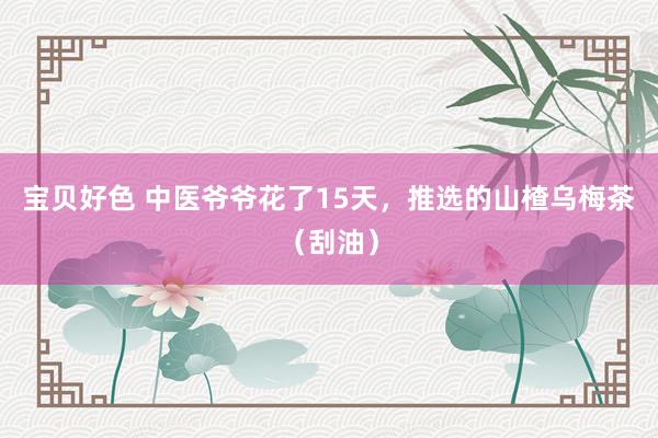 宝贝好色 中医爷爷花了15天，推选的山楂乌梅茶（刮油）
