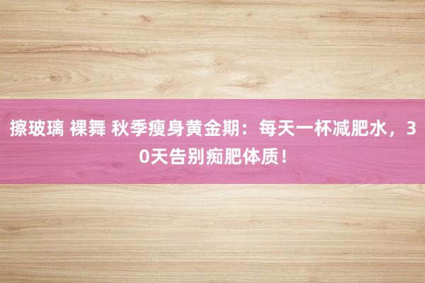 擦玻璃 裸舞 秋季瘦身黄金期：每天一杯减肥水，30天告别痴肥体质！