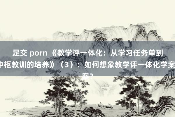 足交 porn 《教学评一体化：从学习任务单到中枢教训的培养》（3）：如何想象教学评一体化学案？