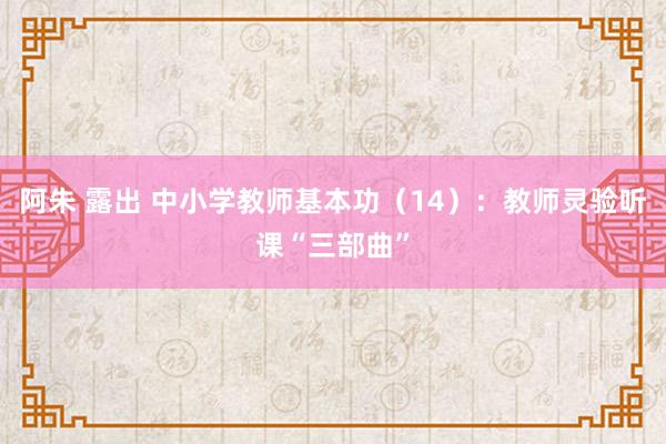 阿朱 露出 中小学教师基本功（14）：教师灵验听课“三部曲”