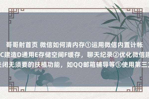 哥哥射首页 微信如何清内存①运用微信内置计帐器具点击：A微信B我C建造D通用E存储空间F缓存，聊天纪录②优化微信建造关闭无须要的扶植功能，如QQ邮箱辅导等③使用第三方计帐器具④如期备份与重装微信