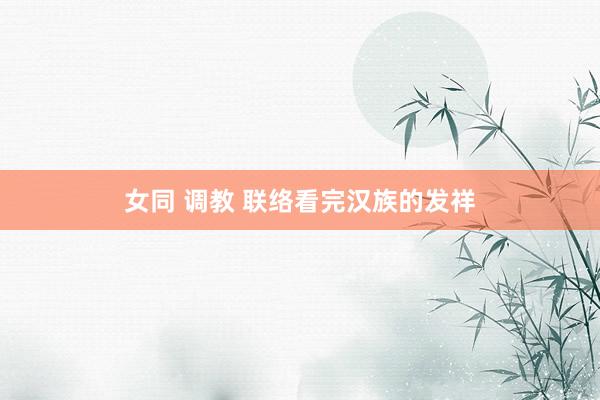 女同 调教 联络看完汉族的发祥