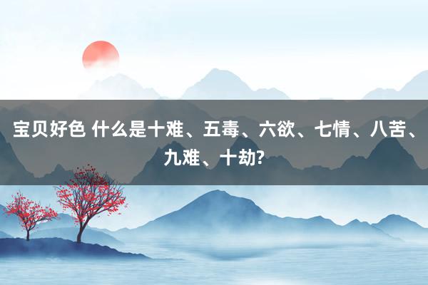 宝贝好色 什么是十难、五毒、六欲、七情、八苦、九难、十劫?