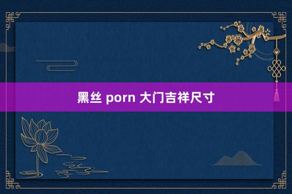 黑丝 porn 大门吉祥尺寸