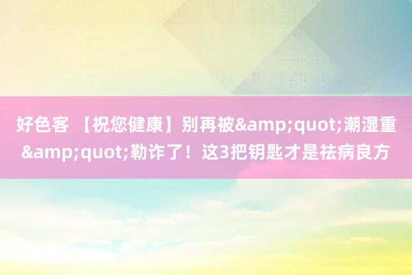 好色客 【祝您健康】别再被&quot;潮湿重&quot;勒诈了！这3把钥匙才是祛病良方