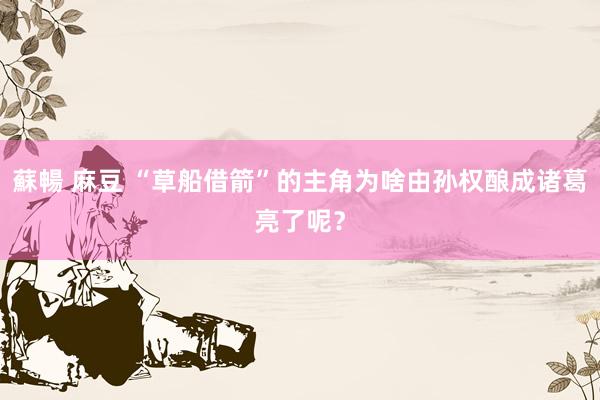 蘇暢 麻豆 “草船借箭”的主角为啥由孙权酿成诸葛亮了呢？