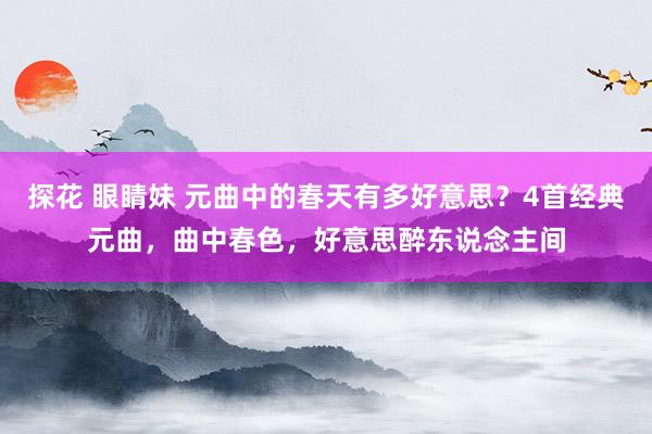 探花 眼睛妹 元曲中的春天有多好意思？4首经典元曲，曲中春色，好意思醉东说念主间