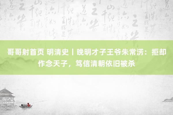 哥哥射首页 明清史丨晚明才子王爷朱常淓：拒却作念天子，笃信清朝依旧被杀