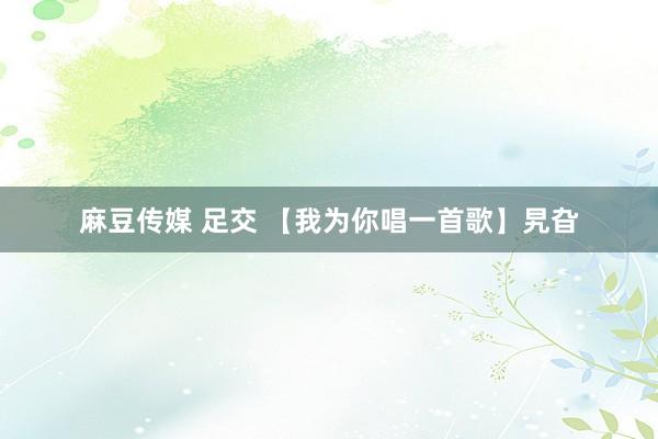 麻豆传媒 足交 【我为你唱一首歌】旯旮