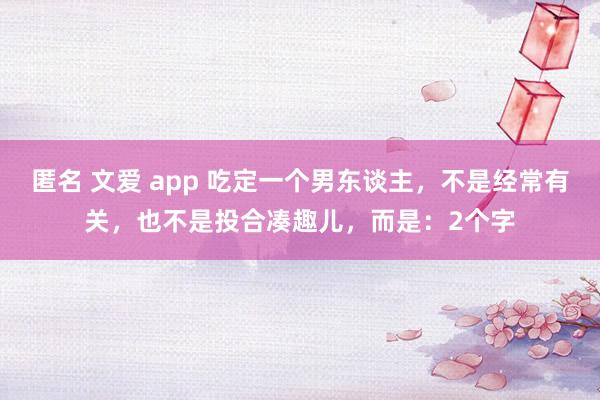 匿名 文爱 app 吃定一个男东谈主，不是经常有关，也不是投合凑趣儿，而是：2个字