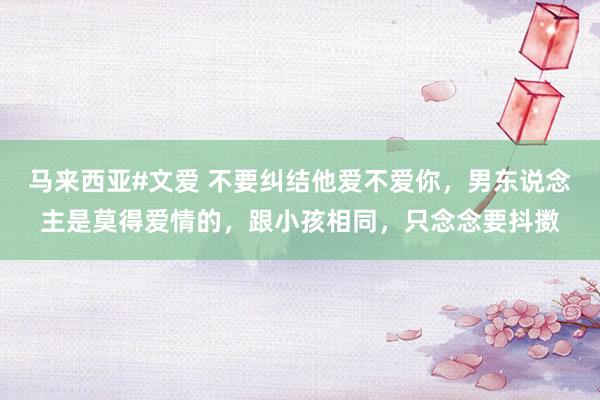 马来西亚#文爱 不要纠结他爱不爱你，男东说念主是莫得爱情的，跟小孩相同，只念念要抖擞