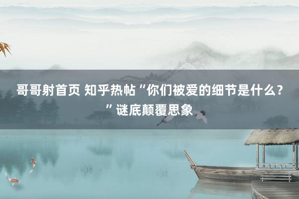 哥哥射首页 知乎热帖“你们被爱的细节是什么？”谜底颠覆思象