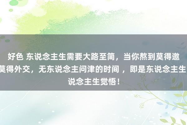 好色 东说念主生需要大路至简，当你熬到莫得邀约、莫得外交，无东说念主问津的时间 ，即是东说念主生觉悟！