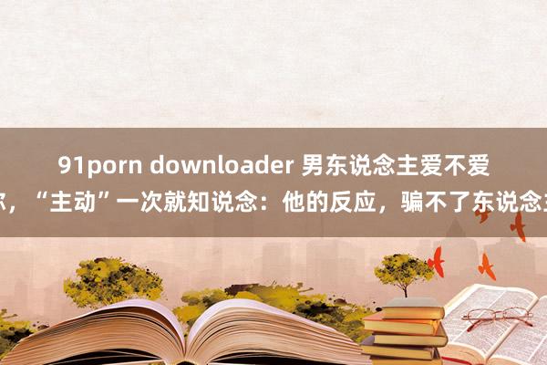 91porn downloader 男东说念主爱不爱你，“主动”一次就知说念：他的反应，骗不了东说念主