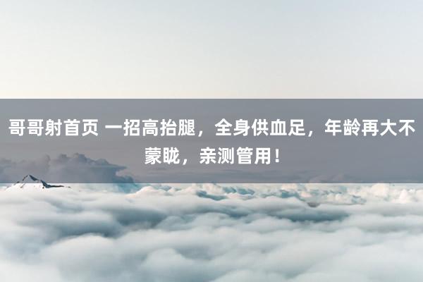 哥哥射首页 一招高抬腿，全身供血足，年龄再大不蒙眬，亲测管用！