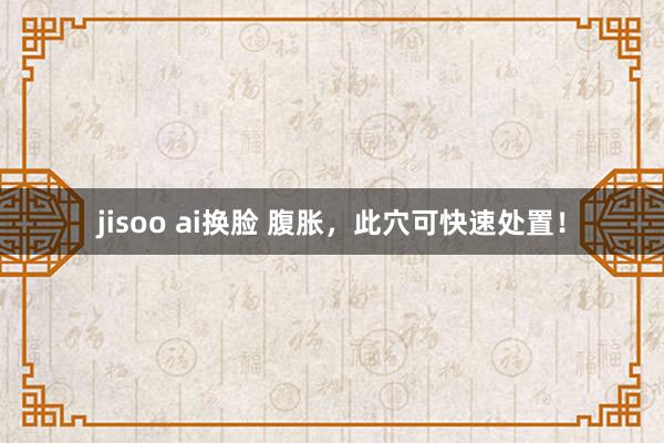 jisoo ai换脸 腹胀，此穴可快速处置！