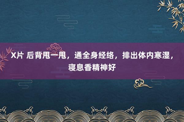 X片 后背甩一甩，通全身经络，排出体内寒湿，寝息香精神好