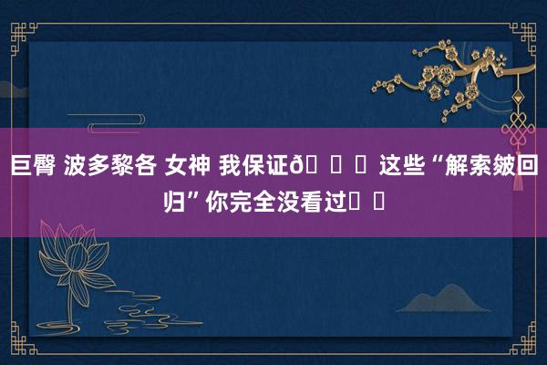 巨臀 波多黎各 女神 我保证👉这些“解索皴回归”你完全没看过❗️