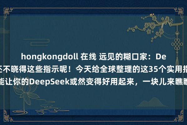 hongkongdoll 在线 远见的糊口家：DeepSeek不好用？那是你还不晓得这些指示呢！今天给全球整理的这35个实用指示词指示，能让你的DeepSeek或然变得好用起来，一块儿来瞧瞧吧！使用神志：1. 用昭彰明确的讲话...