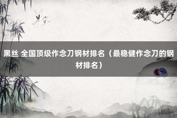 黑丝 全国顶级作念刀钢材排名（最稳健作念刀的钢材排名）