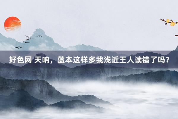 好色网 天呐,蓝本这样多我浅近王人读错了吗?