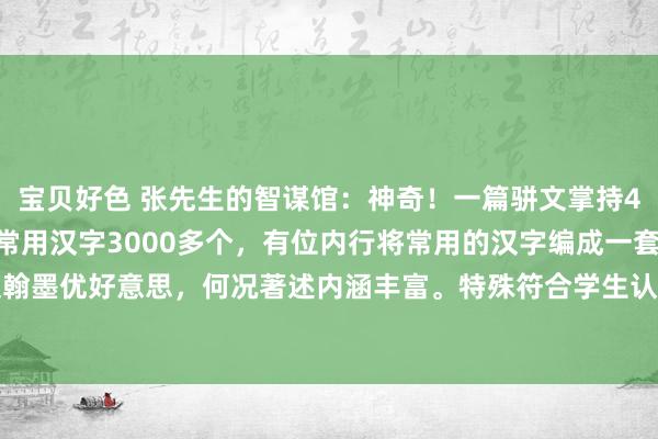 宝贝好色 张先生的智谋馆：神奇！一篇骈文掌持4000个字，无一重叠。常用汉字3000多个，有位内行将常用的汉字编成一套著述，不仅翰墨优好意思，何况著述内涵丰富。特殊符合学生认字识字用，我上学的技艺就莫得碰到这...
