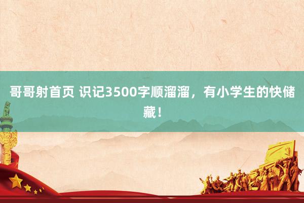 哥哥射首页 识记3500字顺溜溜，有小学生的快储藏！