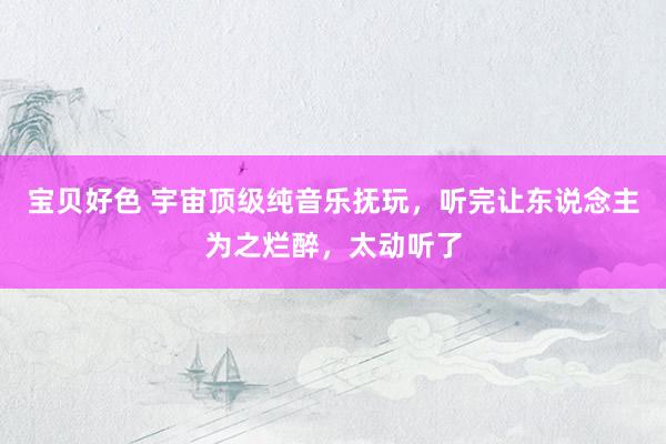 宝贝好色 宇宙顶级纯音乐抚玩，听完让东说念主为之烂醉，太动听了